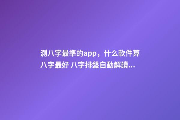 測八字最準的app，什么軟件算八字最好 八字排盤自動解讀的軟件